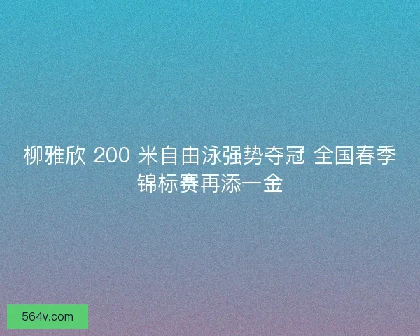柳雅欣 200 米自由泳强势夺冠 全国春季锦标赛再添一金