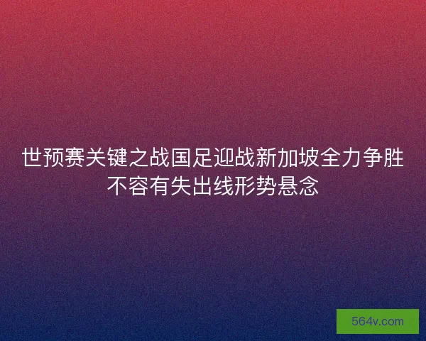 世预赛关键之战国足迎战新加坡全力争胜不容有失出线形势悬念