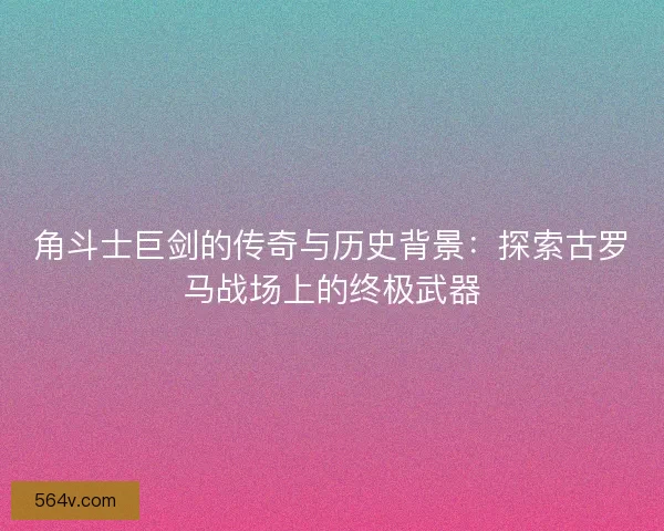 角斗士巨剑的传奇与历史背景：探索古罗马战场上的终极武器