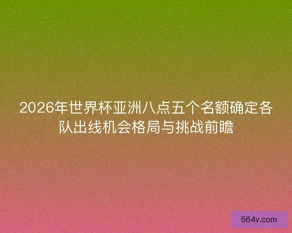2026年世界杯亚洲八点五个名额确定各队出线机会格局与挑战前瞻