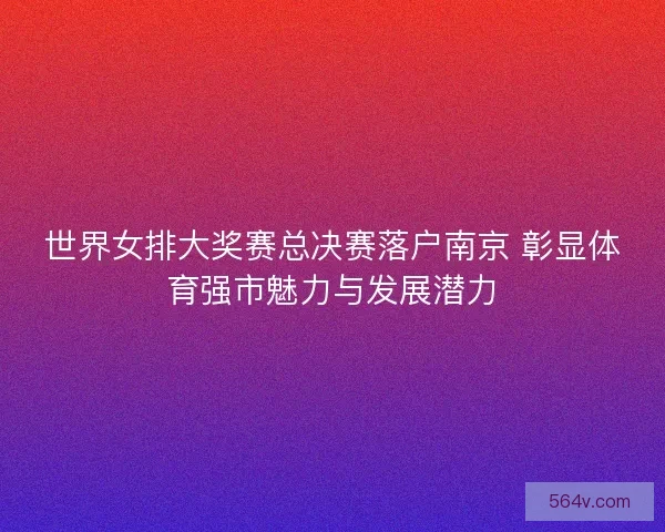世界女排大奖赛总决赛落户南京 彰显体育强市魅力与发展潜力