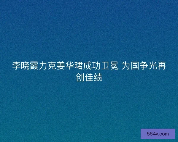 李晓霞力克姜华珺成功卫冕 为国争光再创佳绩