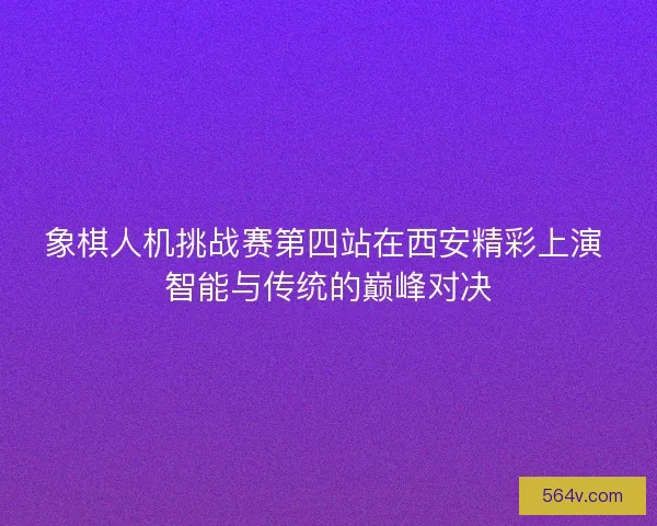 象棋人机挑战赛第四站在西安精彩上演 智能与传统的巅峰对决
