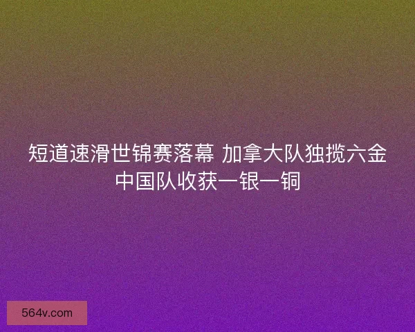 短道速滑世锦赛落幕 加拿大队独揽六金中国队收获一银一铜