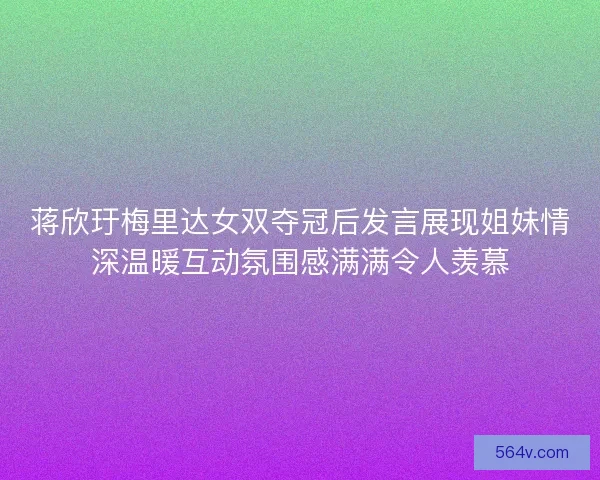 蒋欣玗梅里达女双夺冠后发言展现姐妹情深温暖互动氛围感满满令人羡慕