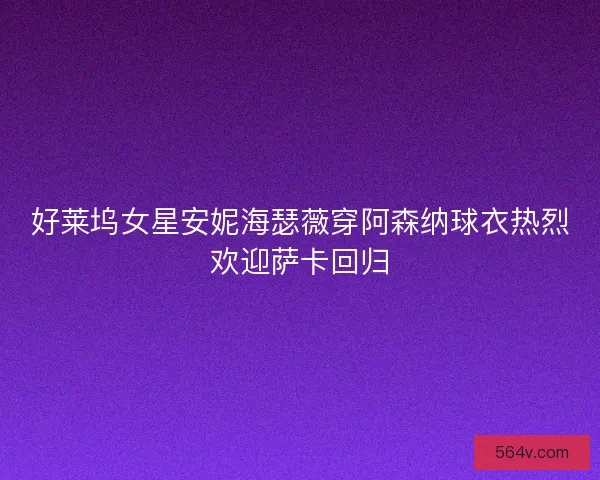 好莱坞女星安妮海瑟薇穿阿森纳球衣热烈欢迎萨卡回归