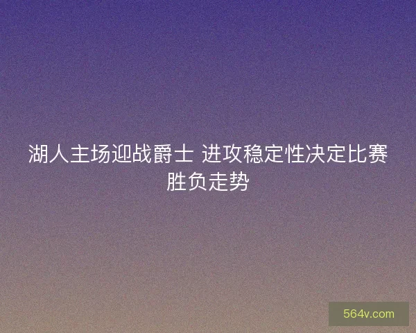 湖人主场迎战爵士 进攻稳定性决定比赛胜负走势