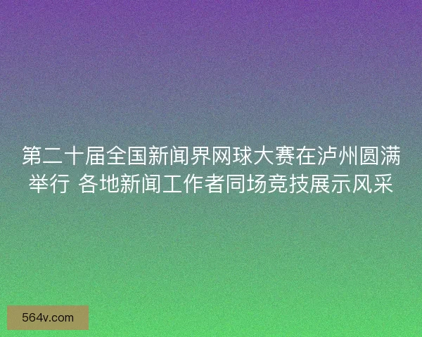 第二十届全国新闻界网球大赛在泸州圆满举行 各地新闻工作者同场竞技展示风采