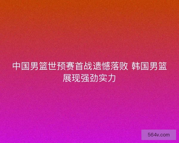 中国男篮世预赛首战遗憾落败 韩国男篮展现强劲实力