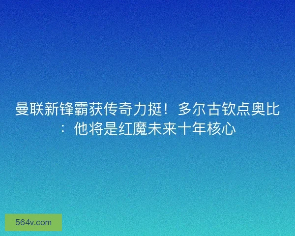 曼联新锋霸获传奇力挺！多尔古钦点奥比：他将是红魔未来十年核心
