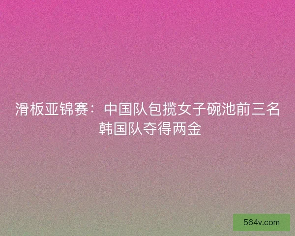 滑板亚锦赛：中国队包揽女子碗池前三名 韩国队夺得两金